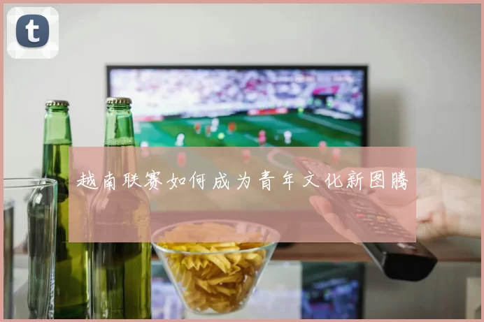 越南联赛如何成为青年文化新图腾