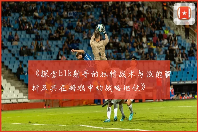 《探索Elk射手的独特战术与技能解析及其在游戏中的战略地位》