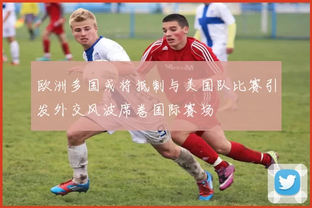 欧洲多国或将抵制与美国队比赛引发外交风波席卷国际赛场