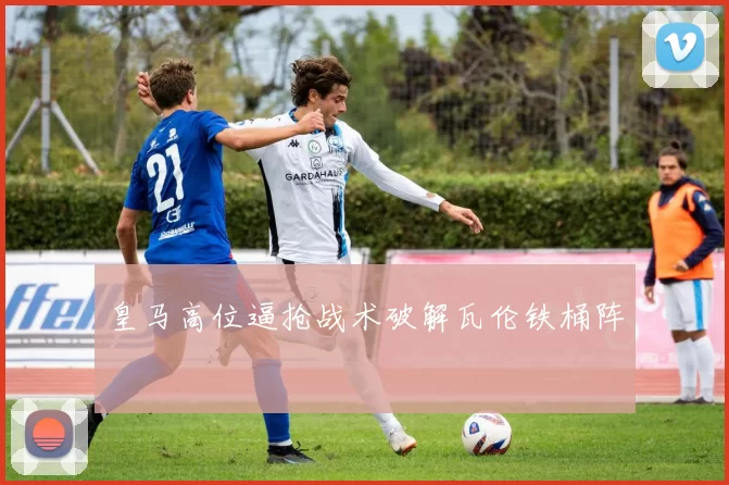皇马高位逼抢战术破解瓦伦铁桶阵