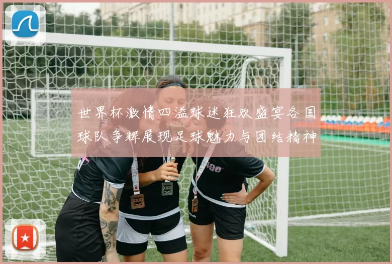 世界杯激情四溢球迷狂欢盛宴各国球队争辉展现足球魅力与团结精神