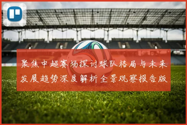 聚焦中超赛场探讨球队格局与未来发展趋势深度解析全景观察报告版
