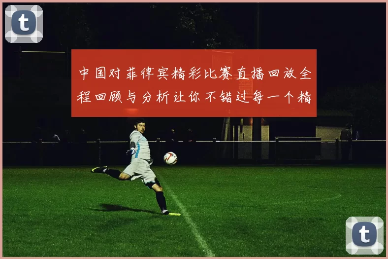 中国对菲律宾精彩比赛直播回放全程回顾与分析让你不错过每一个精彩瞬间
