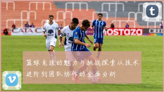 篮球竞技的魅力与挑战探索从技术进阶到团队协作的全面分析