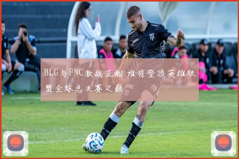BLG与FNC激战正酣 谁将登顶英雄联盟全球总决赛之巅