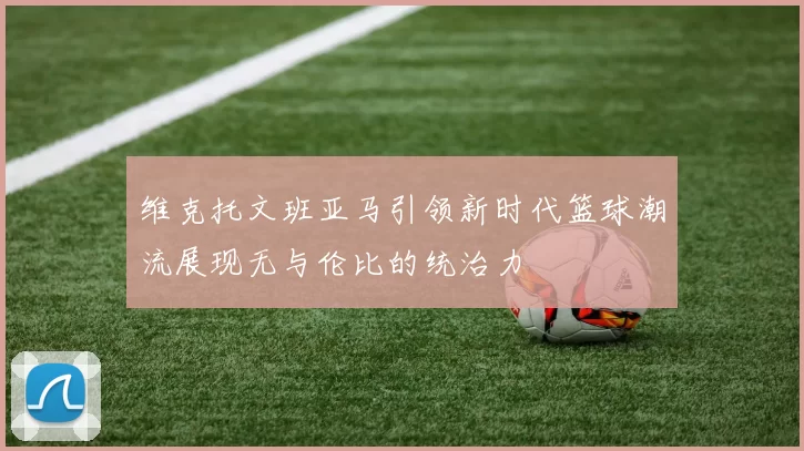 维克托文班亚马引领新时代篮球潮流展现无与伦比的统治力