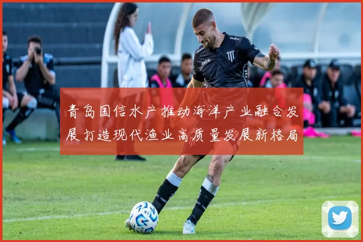 青岛国信水产推动海洋产业融合发展打造现代渔业高质量发展新格局