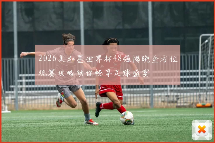 2026美加墨世界杯48强揭晓全方位观赛攻略助你畅享足球盛宴