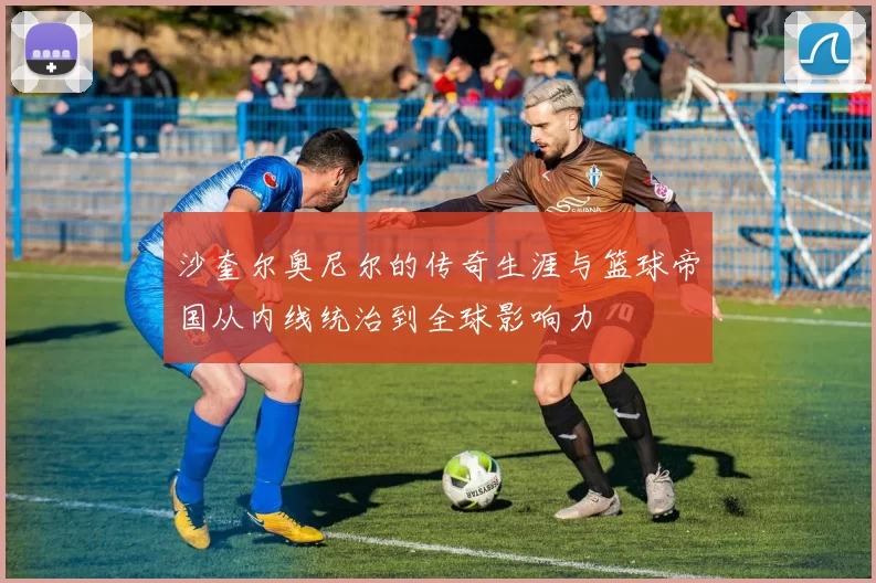 沙奎尔奥尼尔的传奇生涯与篮球帝国从内线统治到全球影响力