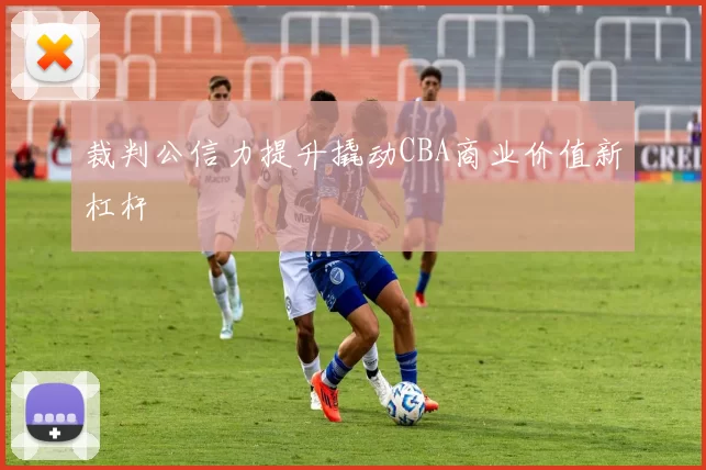 裁判公信力提升撬动CBA商业价值新杠杆