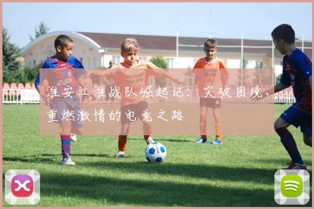 淮安江淮战队崛起记：突破困境、重燃激情的电竞之路