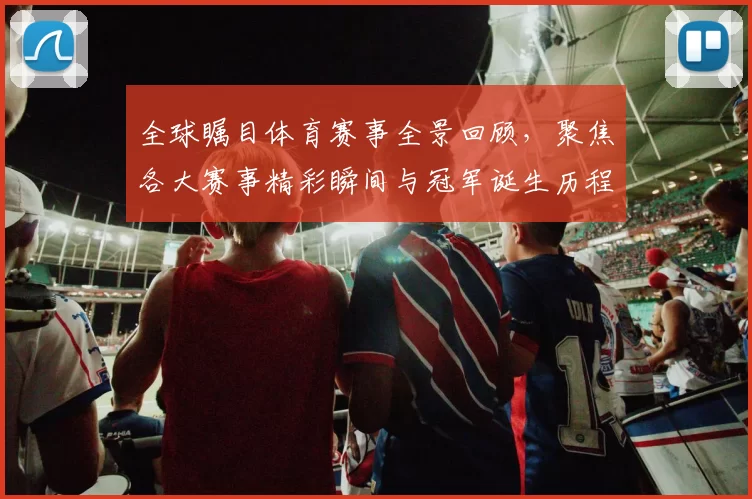全球瞩目体育赛事全景回顾，聚焦各大赛事精彩瞬间与冠军诞生历程