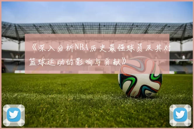 《深入分析NBA历史最强球员及其对篮球运动的影响与贡献》