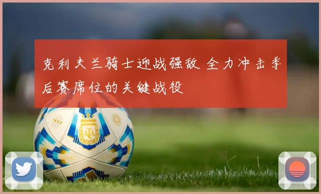 克利夫兰骑士迎战强敌 全力冲击季后赛席位的关键战役