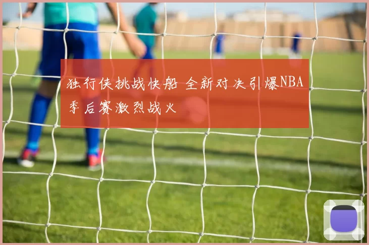 独行侠挑战快船 全新对决引爆NBA季后赛激烈战火