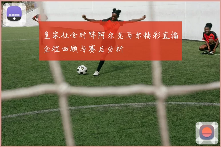 皇家社会对阵阿尔克马尔精彩直播全程回顾与赛后分析