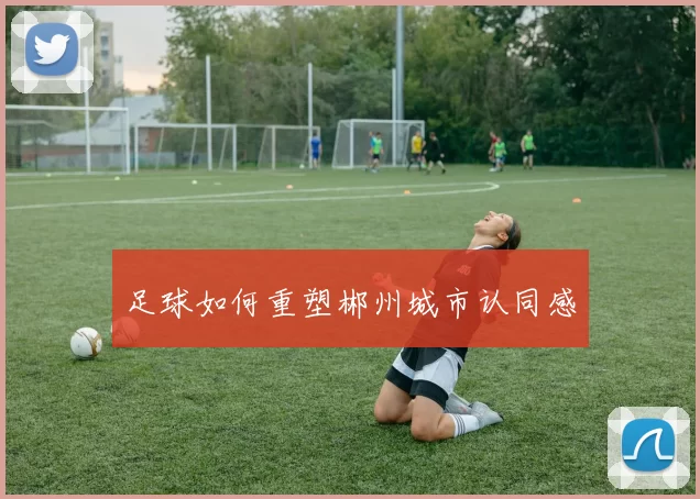 足球如何重塑郴州城市认同感