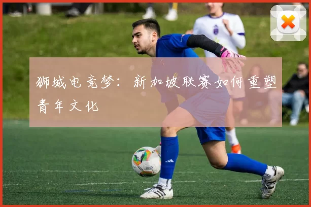狮城电竞梦：新加坡联赛如何重塑青年文化
