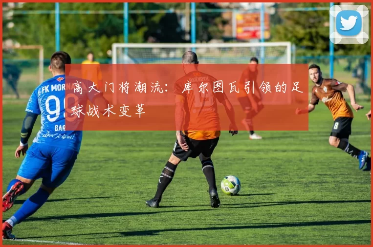 高大门将潮流：库尔图瓦引领的足球战术变革