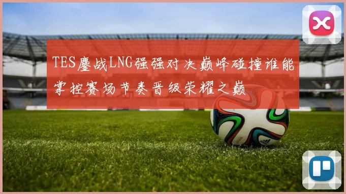 TES鏖战LNG强强对决巅峰碰撞谁能掌控赛场节奏晋级荣耀之巅