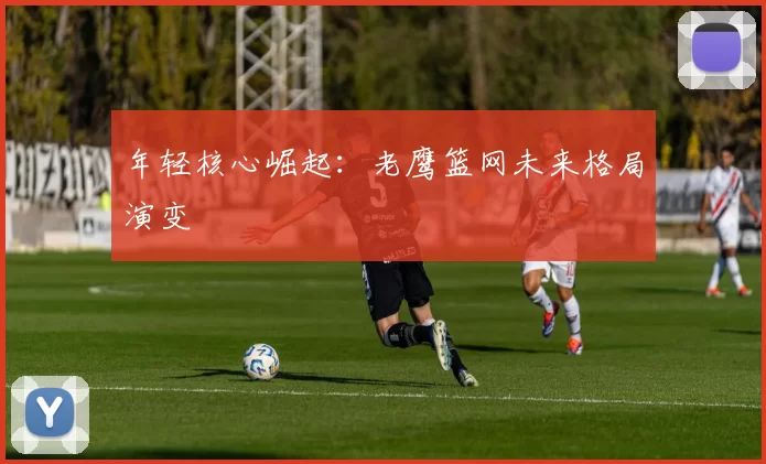 年轻核心崛起：老鹰篮网未来格局演变
